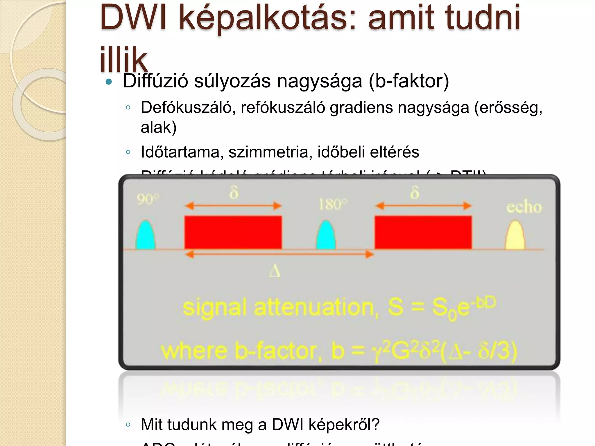 DWI képalkotás: amit tudni
illik Diffúzió súlyozás nagysága (b-faktor)
◦ Defókuszáló, refókuszáló gradiens nagysága (erősség,
alak)
◦ Időtartama, szimmetria, időbeli eltérés
◦ Diffúzió kódoló grádiens térbeli iránya! (-> DTI!)
◦ Mit tudunk meg a DWI képekről?
 