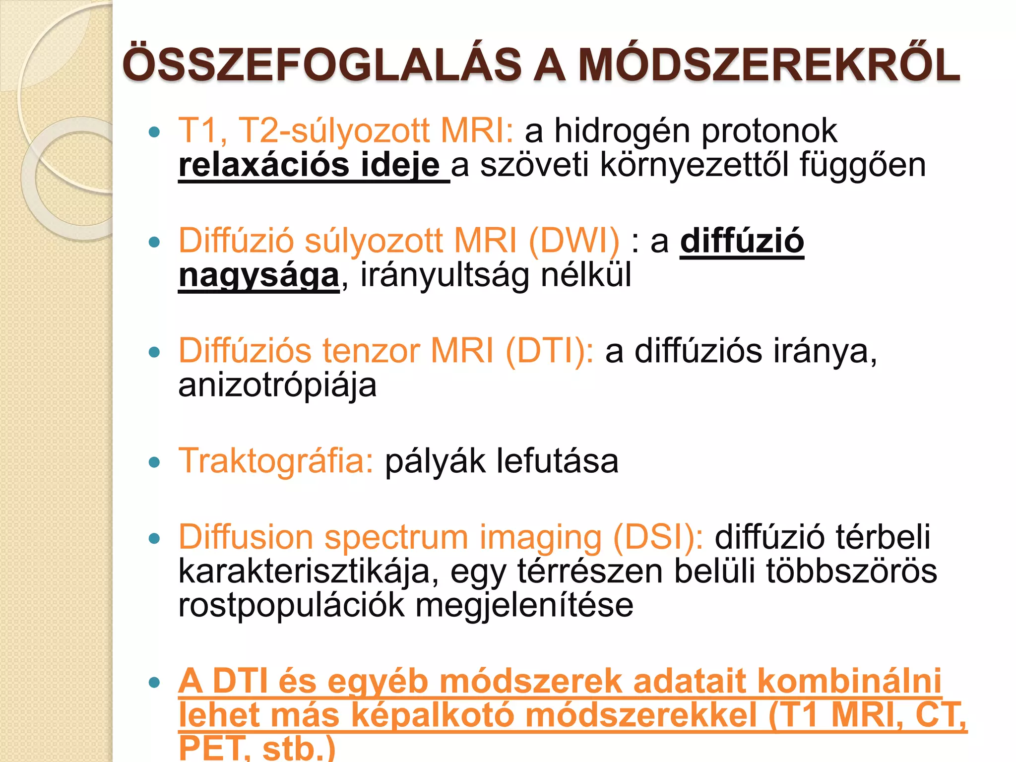 ÖSSZEFOGLALÁS A MÓDSZEREKRŐL
 T1, T2-súlyozott MRI: a hidrogén protonok
relaxációs ideje a szöveti környezettől függően
 Diffúzió súlyozott MRI (DWI) : a diffúzió
nagysága, irányultság nélkül
 Diffúziós tenzor MRI (DTI): a diffúziós iránya,
anizotrópiája
 Traktográfia: pályák lefutása
 Diffusion spectrum imaging (DSI): diffúzió térbeli
karakterisztikája, egy térrészen belüli többszörös
rostpopulációk megjelenítése
 A DTI és egyéb módszerek adatait kombinálni
lehet más képalkotó módszerekkel (T1 MRI, CT,
PET, stb.)
 