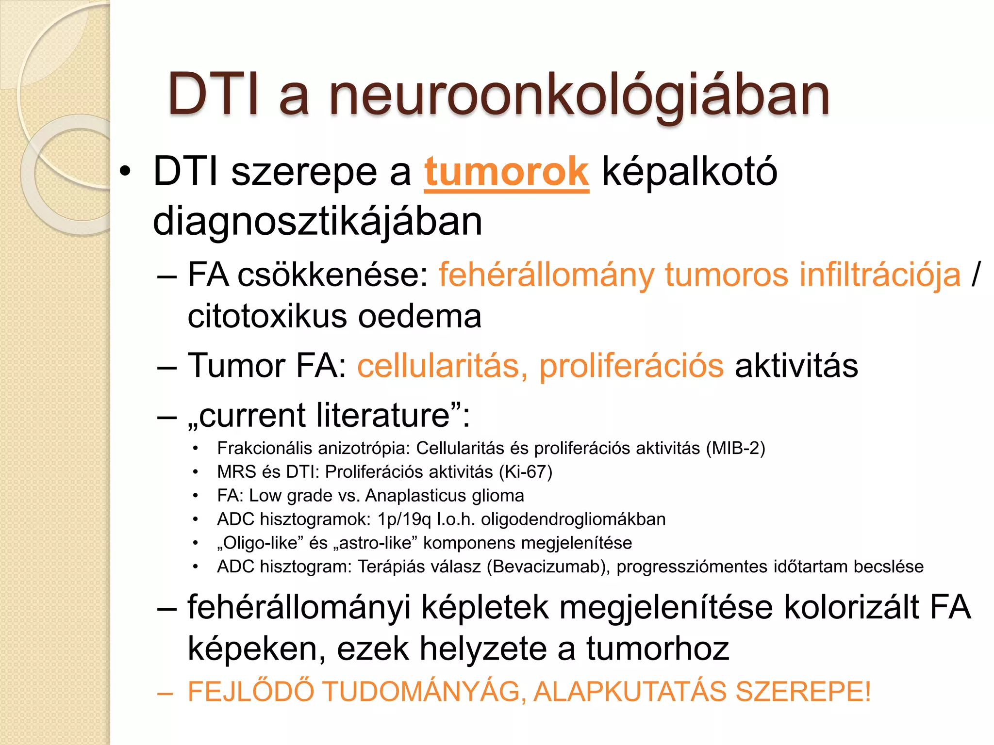 DTI a neuroonkológiában
• DTI szerepe a tumorok képalkotó
diagnosztikájában
– FA csökkenése: fehérállomány tumoros infiltrációja /
citotoxikus oedema
– Tumor FA: cellularitás, proliferációs aktivitás
– „current literature”:
• Frakcionális anizotrópia: Cellularitás és proliferációs aktivitás (MIB-2)
• MRS és DTI: Proliferációs aktivitás (Ki-67)
• FA: Low grade vs. Anaplasticus glioma
• ADC hisztogramok: 1p/19q l.o.h. oligodendrogliomákban
• „Oligo-like” és „astro-like” komponens megjelenítése
• ADC hisztogram: Terápiás válasz (Bevacizumab), progressziómentes időtartam becslése
– fehérállományi képletek megjelenítése kolorizált FA
képeken, ezek helyzete a tumorhoz
– FEJLŐDŐ TUDOMÁNYÁG, ALAPKUTATÁS SZEREPE!
 