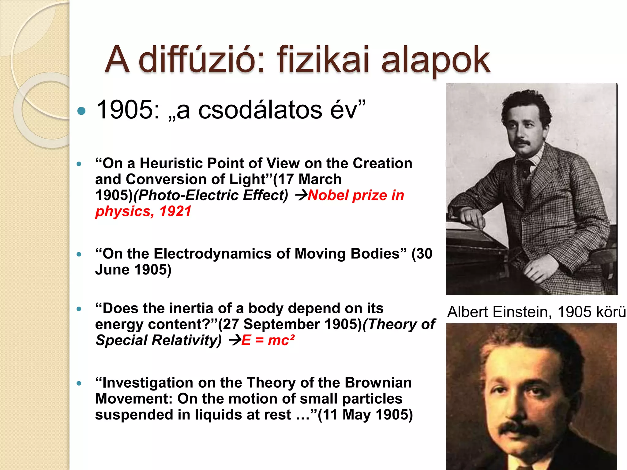 A diffúzió: fizikai alapok
 1905: „a csodálatos év”
 “On a Heuristic Point of View on the Creation
and Conversion of Light”(17 March
1905)(Photo-Electric Effect) Nobel prize in
physics, 1921
 “On the Electrodynamics of Moving Bodies” (30
June 1905)
 “Does the inertia of a body depend on its
energy content?”(27 September 1905)(Theory of
Special Relativity) E = mc²
 “Investigation on the Theory of the Brownian
Movement: On the motion of small particles
suspended in liquids at rest …”(11 May 1905)
Albert Einstein, 1905 körül
 