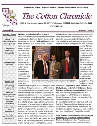 Newsletter of the California Cotton Ginners and Growers Associations

The Cotton Chronicle

1785 N. Fine Avenue, Fresno, CA 93727 • Telephone: (559) 252-0684 • Fax: (559) 252-0551
www.ccgga.org
January 2014
Industry Calendar
February 7-9
NCC Annual Mtg—
Washington, D.C.
February 26
JCIBPC Mtg—
Memphis, TN

(Visit web calendar
for details)

CCGGA Staff
Earl P. Williams
President / CEO
earl@ccgga.org
Roger A. Isom
Executive Vice President
roger@ccgga.org
Casey D. Creamer
Vice President
casey@ccgga.org
Aimee Brooks
Director of Regulatory
Affairs
aimee@ccgga.org
Shana Colby
Administrative Assistant
shana@ccgga.org

Volume 25, Issue 1
Williams Says Goodbye After 20 Years!
ability to bring diverging opinions together and
After an incredible career that has spanned two unite them towards a common goal. This chardecades at the California Cotton Ginners and
acteristic was evidenced in the opening of the
Growers Associations, Earl P. Williams has re- one variety law, and dealing with tough issues
tired. For more than twenty years, Earl has
like sticky cotton, pima prep and seed coat fragseen many sucments. To highcesses, not the
light these sucleast of which
cesses, a special
was achieving
retirement cele100% memberbration was held
ship in both the
on December
Ginners and
20th in Fresno.
Growers AssoClose to 300 peociations on a volple attended the
untary basis.
evening event,
When Earl
highlighted by
started at the
comments and a
Association in
presentation of a
1993, only 60%
resolution by
of the cotton
State Senator
Williams shown here receiving the CCGGA Lifetime Achievement Award from
growers in the Growers’ Chairman Cannon Michael and Ginners’ Chairman Greg Gillard.
Leland Yee. Also
state were
making presentamembers and only 85% of the cotton gins were tions were Congressman David Valadao and
members. The achievement of 100% member- Shelly Abajian on behalf of US Senator Dianne
ship, unheard of with organizations that aren’t Feinstein and Congressman Jim Costa. At the
mandatory check-off programs, in the two as- end, Williams was recognized for his outsociations is a testament to the success the As- standing career with the first ever California
sociations have enjoyed under Earl’s leaderCotton Ginners and Growers Associations’ Lifeship. Preparing and submitting numerous Sec- time Achievement Award.
tion 18’s for critical crop protection chemicals, On behalf of the entire membership, staff and
the passage of several industry related legisla- Boards of Directors of these Associations, we
tive bills (module truck axle weights, truck trac- wish to thank Earl for all that he has done for
tor/trailer type vehicles as implements of hus- the California Cotton Industry and wish him the
bandry, etc.), getting the gins on agricultural
very best in his future! You will be missed!
rates in the PG&E and SCE territories, and the
passage of the partial sales tax exemption for State Releases Updated Comprehensive Water
tractors, parts and fuel for agriculture are just a Reliability and Ecosystem Restoration Plan
few of the critical highlights that occurred dur- The Bay Delta Conservation Program, which
aims to restore ecosystem health and secure
ing his storied career. Earl had the uncanny

 