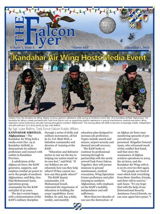 Soldiers from the Kandahar Air Wing, Afghan air force, perform callisthenic drills during an exhibition event Dec. 24 at Kandahar Airfield, Afghanistan. The
Kandahar Air Wing is newly partnered with Task Force Falcon such as supporting aviation operations in ground maintenance, medical evacuation, Wing
Operation Center proficiency and pilot training throughout southern Afghanistan. The training allows the KAW to become increasingly mobile, independent
and self-sufficient. (U.S. Army photo by Sgt. Luke Rollins)
By Sgt. Luke Rollins, Task Force Falcon Public Affairs
KANDAHAR AIRFIELD,                     through a series of drills and          education plan designed to              an Afghan air force once
Afghanistan − The                      military movements, all led             increase job proficiency.               numbering upwards of 500
Kandahar Air Wing held a               by Lt. Col. Shah Wali, a                Topics include search and               aircraft and 7,000
media event Dec. 24 at                 battalion commander and                 seizure, airport security and           personnel. Brigadier General
Kandahar Airfield, to                  director of training at the             downed aircraft recovery.               Azam, who witnessed much
demonstrate its military               KAW.                                      The KAW looks to                      of this conflict first hand,
proficiency and connect with               “Education and defensive            continue its professional               said that since the
outlets in Kandahar                    tactics in war are the key to           training through its                    renaissance of Afghan
Province.                              helping our nation stand on             partnership with the newly              aviation operations in 2005,
   A subdivision of the                its own feet,” said Wali. “If           arrived Task Force Falcon.              the air force, and the
Afghan air force, the KAW              our Soldiers are not                    Together, they will pursue              Kandahar Air Wing with it,
generates, supports, and               educated, how can they help             missions in ground                      is on its own two feet again.
employs combat air power to            others? If they cannot see,             maintenance, medical                        “Our people are tired of
serve the people of southern           how can they guide others?”             evacuation, Wing Operation              wars which took everything
Afghanistan, said Brig. Gen.              The KAW deputy                       Center proficiency and pilot            from them: families, friends,
Haji Muhammad Azam,                    commander, Col.                         training in southern                    and their will to survive,”
operations group                       Muhammad Israeli,                       Afghanistan, with emphasis              said Azam. “It’s my hope
commander for the KAW                  reiterated the importance of            on the KAW’s mobility,                  that with the help of our
and pilot of 32 years.                 education in building the               independence and self-                  [International Security
   The day’s events began              corps’ capabilities. Every              sufficiency.                            Assistance Force] friends, we
with a demonstration of the            Soldier, he said, has a daily,             More than two decades of             can once again have peace.”
KAW’s military discipline              weekly, and monthly                     war saw the destruction of
 
