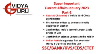 Super Important
Current Affairs January 2023
Part-1
 Koustav Chatterjee is India’s 78rd Chess
grandmaster
 first women officer to be operationally
deployed in Siachen
 Zuari Bridge, India’s Second-Largest Cable
Bridge In Goa
 108th Indian Science Congress to be held in
 Indian Army inaugurates first ever two-
storey 3-D printed dwelling unit
SSC/BANK/KVS/CDS/CTET
 