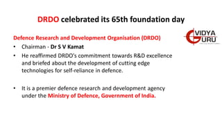 DRDO celebrated its 65th foundation day
Defence Research and Development Organisation (DRDO)
• Chairman - Dr S V Kamat
• He reaffirmed DRDO's commitment towards R&D excellence
and briefed about the development of cutting edge
technologies for self-reliance in defence.
• It is a premier defence research and development agency
under the Ministry of Defence, Government of India.
 