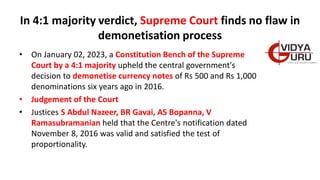 In 4:1 majority verdict, Supreme Court finds no flaw in
demonetisation process
• On January 02, 2023, a Constitution Bench of the Supreme
Court by a 4:1 majority upheld the central government's
decision to demonetise currency notes of Rs 500 and Rs 1,000
denominations six years ago in 2016.
• Judgement of the Court
• Justices S Abdul Nazeer, BR Gavai, AS Bopanna, V
Ramasubramanian held that the Centre's notification dated
November 8, 2016 was valid and satisfied the test of
proportionality.
 