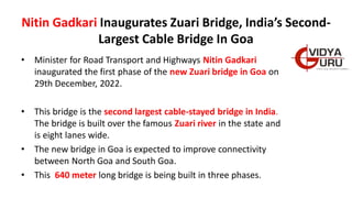Nitin Gadkari Inaugurates Zuari Bridge, India’s Second-
Largest Cable Bridge In Goa
• Minister for Road Transport and Highways Nitin Gadkari
inaugurated the first phase of the new Zuari bridge in Goa on
29th December, 2022.
• This bridge is the second largest cable-stayed bridge in India.
The bridge is built over the famous Zuari river in the state and
is eight lanes wide.
• The new bridge in Goa is expected to improve connectivity
between North Goa and South Goa.
• This 640 meter long bridge is being built in three phases.
 