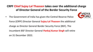 CRPF Chief Sujoy Lal Thaosen takes over the additional charge
of Director General of the Border Security Force
• The Government of India has given the Central Reserve Police
Force (CRPF) Director General Sujoy Lal Thaosen the additional
charge as Director General Border Security Force (BSF). The
incumbent BSF Director General Pankaj Kumar Singh will retire
on 31 December 2022.
 