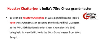 Koustav Chatterjee is India’s 78rd Chess grandmaster
• 19 year old Koustav Chatterjee of West Bengal became India’s
78th chess Grandmaster, securing the third and final GM norm
at the MPL 59th National Senior Chess Championship 2022
being held in New Delhi. He is the 10th Grandmaster from West
Bengal.
 