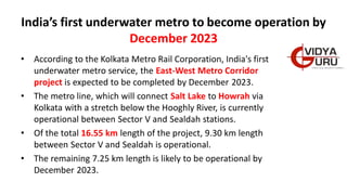 India’s first underwater metro to become operation by
December 2023
• According to the Kolkata Metro Rail Corporation, India's first
underwater metro service, the East-West Metro Corridor
project is expected to be completed by December 2023.
• The metro line, which will connect Salt Lake to Howrah via
Kolkata with a stretch below the Hooghly River, is currently
operational between Sector V and Sealdah stations.
• Of the total 16.55 km length of the project, 9.30 km length
between Sector V and Sealdah is operational.
• The remaining 7.25 km length is likely to be operational by
December 2023.
 