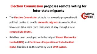 Election Commission proposes remote voting for
inter-state migrants
• The Election Commission of India has moved a proposal to all
political parties to enable domestic migrants to vote for their
home constituencies from their place of stay through a new
remote EVM (RVM).
• RVM has been developed with the help of Bharat Electronics
Limited (BEL) and Electronics Corporation of India Limited
(ECIL). It is based on the currently used EVM system.
 