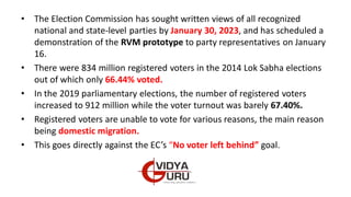 • The Election Commission has sought written views of all recognized
national and state-level parties by January 30, 2023, and has scheduled a
demonstration of the RVM prototype to party representatives on January
16.
• There were 834 million registered voters in the 2014 Lok Sabha elections
out of which only 66.44% voted.
• In the 2019 parliamentary elections, the number of registered voters
increased to 912 million while the voter turnout was barely 67.40%.
• Registered voters are unable to vote for various reasons, the main reason
being domestic migration.
• This goes directly against the EC’s “No voter left behind” goal.
 