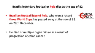 Brazil's legendary footballer Pele dies at the age of 82
• Brazilian football legend Pele, who won a record
three World Cups has passed away at the age of 82
on 28th December.
• He died of multiple organ failure as a result of
progression of colon cancer.
 