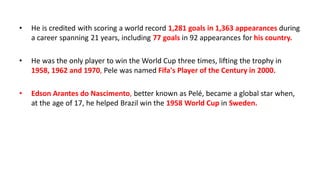 • He is credited with scoring a world record 1,281 goals in 1,363 appearances during
a career spanning 21 years, including 77 goals in 92 appearances for his country.
• He was the only player to win the World Cup three times, lifting the trophy in
1958, 1962 and 1970, Pele was named Fifa's Player of the Century in 2000.
• Edson Arantes do Nascimento, better known as Pelé, became a global star when,
at the age of 17, he helped Brazil win the 1958 World Cup in Sweden.
 