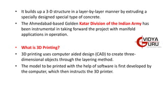 • It builds up a 3-D structure in a layer-by-layer manner by extruding a
specially designed special type of concrete.
• The Ahmedabad-based Golden Katar Division of the Indian Army has
been instrumental in taking forward the project with manifold
applications in operation.
• What is 3D Printing?
• 3D printing uses computer aided design (CAD) to create three-
dimensional objects through the layering method.
• The model to be printed with the help of software is first developed by
the computer, which then instructs the 3D printer.
 