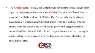 • The ‘Dhanu Yatra’ festival, the largest open-air theatre festival began after
a gap of two years, in Bargarh at the Odisha. The vibrant Dhanu Yatra is
associated with the culture of Odisha. The Festival is being held from
December 27 to Jan 6, 2023. Several artists from 130 cultural troupes
from across the country are scheduled to perform during the festival.
Around 3,000 artistes of 130 cultural troupes from across the country is
participating in the festival. However, Kansa is the central attraction of
the Dhanu Yatra.
 