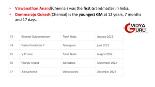• Viswanathan Anand(Chennai) was the first Grandmaster in India.
• Dommaraju Gukesh(Chennai) is the youngest GM at 12 years, 7 months
and 17 days.
 