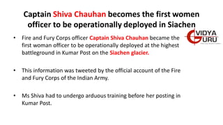 Captain Shiva Chauhan becomes the first women
officer to be operationally deployed in Siachen
• Fire and Fury Corps officer Captain Shiva Chauhan became the
first woman officer to be operationally deployed at the highest
battleground in Kumar Post on the Siachen glacier.
• This information was tweeted by the official account of the Fire
and Fury Corps of the Indian Army.
• Ms Shiva had to undergo arduous training before her posting in
Kumar Post.
 