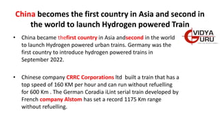 China becomes the first country in Asia and second in
the world to launch Hydrogen powered Train
• China became thefirst country in Asia andsecond in the world
to launch Hydrogen powered urban trains. Germany was the
first country to introduce hydrogen powered trains in
September 2022.
• Chinese company CRRC Corporations ltd built a train that has a
top speed of 160 KM per hour and can run without refuelling
for 600 Km . The German Coradia iLint serial train developed by
French company Alstom has set a record 1175 Km range
without refuelling.
 