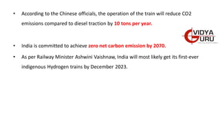 • According to the Chinese officials, the operation of the train will reduce CO2
emissions compared to diesel traction by 10 tons per year.
• India is committed to achieve zero net carbon emission by 2070.
• As per Railway Minister Ashwini Vaishnaw, India will most likely get its first-ever
indigenous Hydrogen trains by December 2023.
 