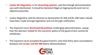 • Justice BV Nagaratna, in his dissenting opinion, said that though demonetisation
was well-intentioned, it should be declared illegal on legal grounds (and not on
objective grounds).
• Justice Nagaratna said the decision to demonetise Rs 500 and Rs 100 notes should
have been made through legislation and not through notification.
• The Supreme Court dismissed 58 petitions challenging demonetisation, saying
that this decision related to the economic policy of the government cannot be
withdrawn.
• The Supreme Court accepted the government's view that there were consultations
between the Center and the RBI before demonetisation.
 