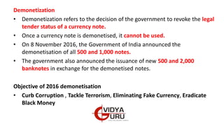 Demonetization
• Demonetization refers to the decision of the government to revoke the legal
tender status of a currency note.
• Once a currency note is demonetised, it cannot be used.
• On 8 November 2016, the Government of India announced the
demonetisation of all 500 and 1,000 notes.
• The government also announced the issuance of new 500 and 2,000
banknotes in exchange for the demonetised notes.
Objective of 2016 demonetisation
• Curb Corruption , Tackle Terrorism, Eliminating Fake Currency, Eradicate
Black Money
 