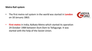 Metro Rail system
• The first metro rail system in the world was started in London
on 10 January 1863.
• First metro in India; Kolkata Metro which started its operation
24 October 1984 between Dum Dam to Tollygunge. It was
started with the help of the Soviet Union.
 