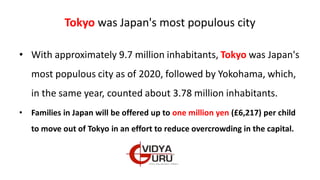 Tokyo was Japan's most populous city
• With approximately 9.7 million inhabitants, Tokyo was Japan's
most populous city as of 2020, followed by Yokohama, which,
in the same year, counted about 3.78 million inhabitants.
• Families in Japan will be offered up to one million yen (£6,217) per child
to move out of Tokyo in an effort to reduce overcrowding in the capital.
 