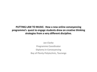 PUTTING LAW TO MUSIC: How a new online conveyancing
programme’s quest to engage students drew on creative thinking
strategies from a very different discipline.
Jan Clarke
Programme Coordinator
Diploma in Conveyancing
Bay of Plenty Polytechnic, Tauranga
 