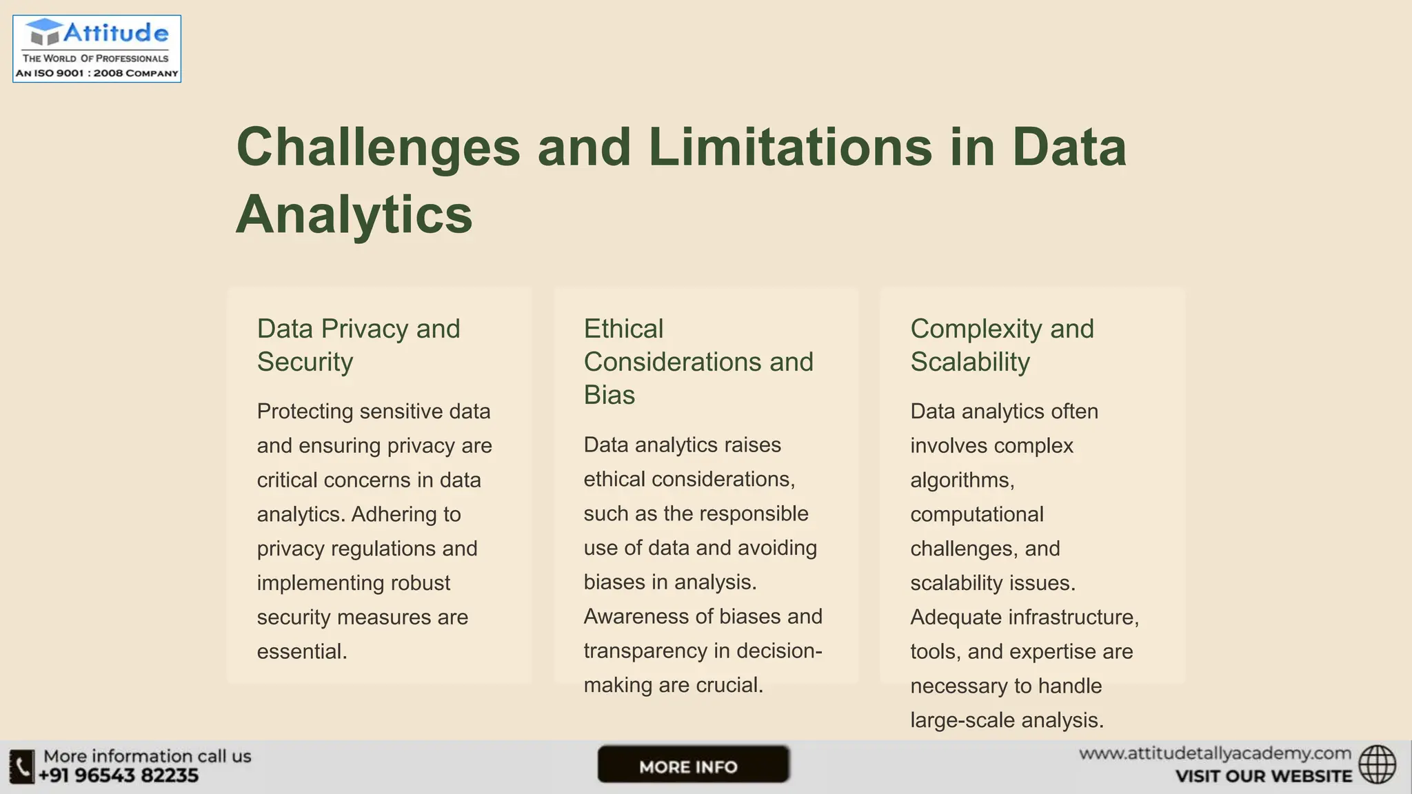 Challenges and Limitations in Data Analytics Data Privacy and Security Protecting sensitive data and ensuring privacy are critical concerns in data analytics. Adhering to privacy regulations and implementing robust security measures are essential. Ethical Considerations and Bias Data analytics raises ethical considerations, such as the responsible use of data and avoiding biases in analysis. Awareness of biases and transparency in decision- making are crucial. Complexity and Scalability Data analytics often involves complex algorithms, computational challenges, and scalability issues. Adequate infrastructure, tools, and expertise are necessary to handle large-scale analysis. 