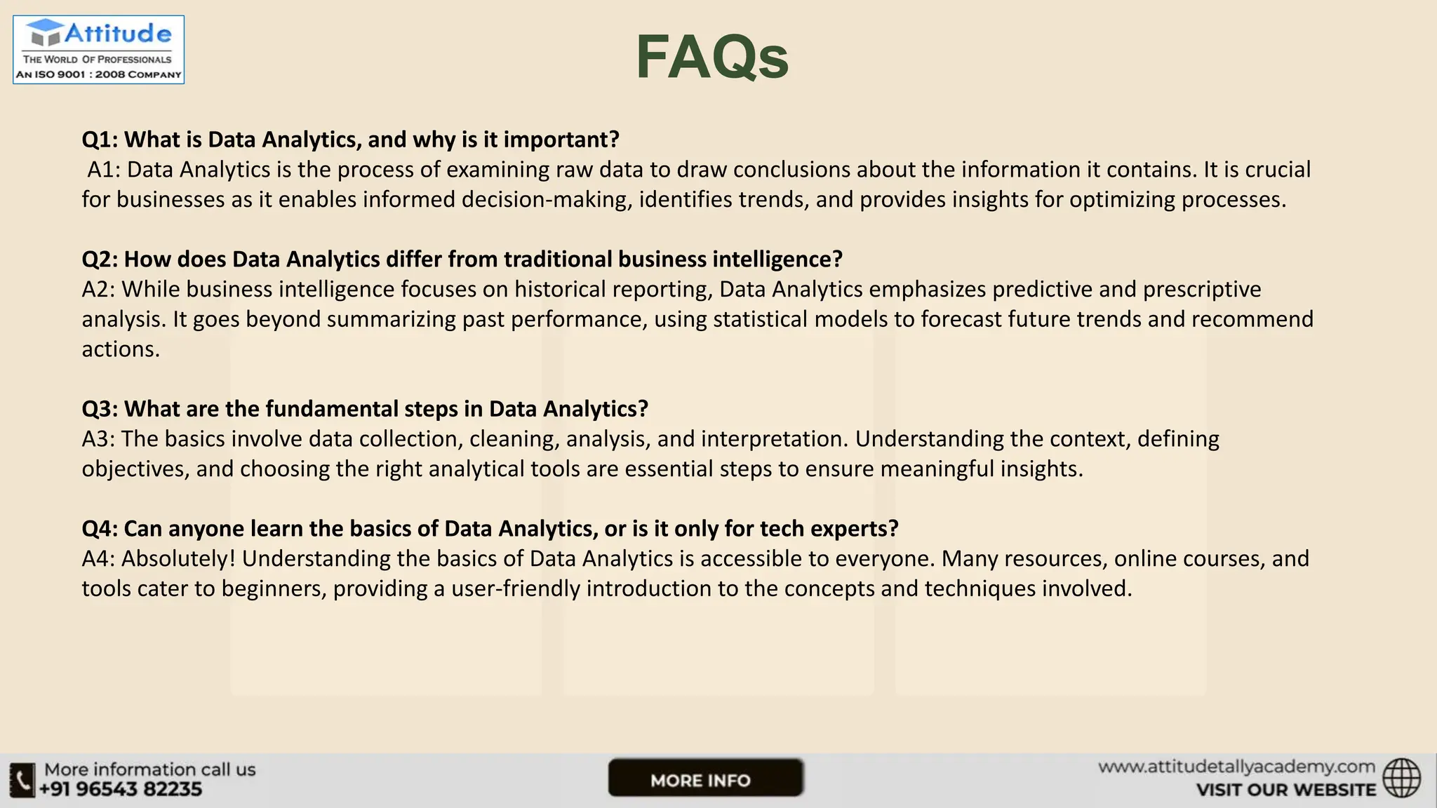 FAQs Q1: What is Data Analytics, and why is it important? A1: Data Analytics is the process of examining raw data to draw conclusions about the information it contains. It is crucial for businesses as it enables informed decision-making, identifies trends, and provides insights for optimizing processes. Q2: How does Data Analytics differ from traditional business intelligence? A2: While business intelligence focuses on historical reporting, Data Analytics emphasizes predictive and prescriptive analysis. It goes beyond summarizing past performance, using statistical models to forecast future trends and recommend actions. Q3: What are the fundamental steps in Data Analytics? A3: The basics involve data collection, cleaning, analysis, and interpretation. Understanding the context, defining objectives, and choosing the right analytical tools are essential steps to ensure meaningful insights. Q4: Can anyone learn the basics of Data Analytics, or is it only for tech experts? A4: Absolutely! Understanding the basics of Data Analytics is accessible to everyone. Many resources, online courses, and tools cater to beginners, providing a user-friendly introduction to the concepts and techniques involved. 