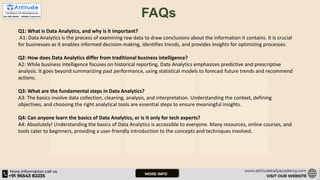 FAQs
Q1: What is Data Analytics, and why is it important?
A1: Data Analytics is the process of examining raw data to draw conclusions about the information it contains. It is crucial
for businesses as it enables informed decision-making, identifies trends, and provides insights for optimizing processes.
Q2: How does Data Analytics differ from traditional business intelligence?
A2: While business intelligence focuses on historical reporting, Data Analytics emphasizes predictive and prescriptive
analysis. It goes beyond summarizing past performance, using statistical models to forecast future trends and recommend
actions.
Q3: What are the fundamental steps in Data Analytics?
A3: The basics involve data collection, cleaning, analysis, and interpretation. Understanding the context, defining
objectives, and choosing the right analytical tools are essential steps to ensure meaningful insights.
Q4: Can anyone learn the basics of Data Analytics, or is it only for tech experts?
A4: Absolutely! Understanding the basics of Data Analytics is accessible to everyone. Many resources, online courses, and
tools cater to beginners, providing a user-friendly introduction to the concepts and techniques involved.
 