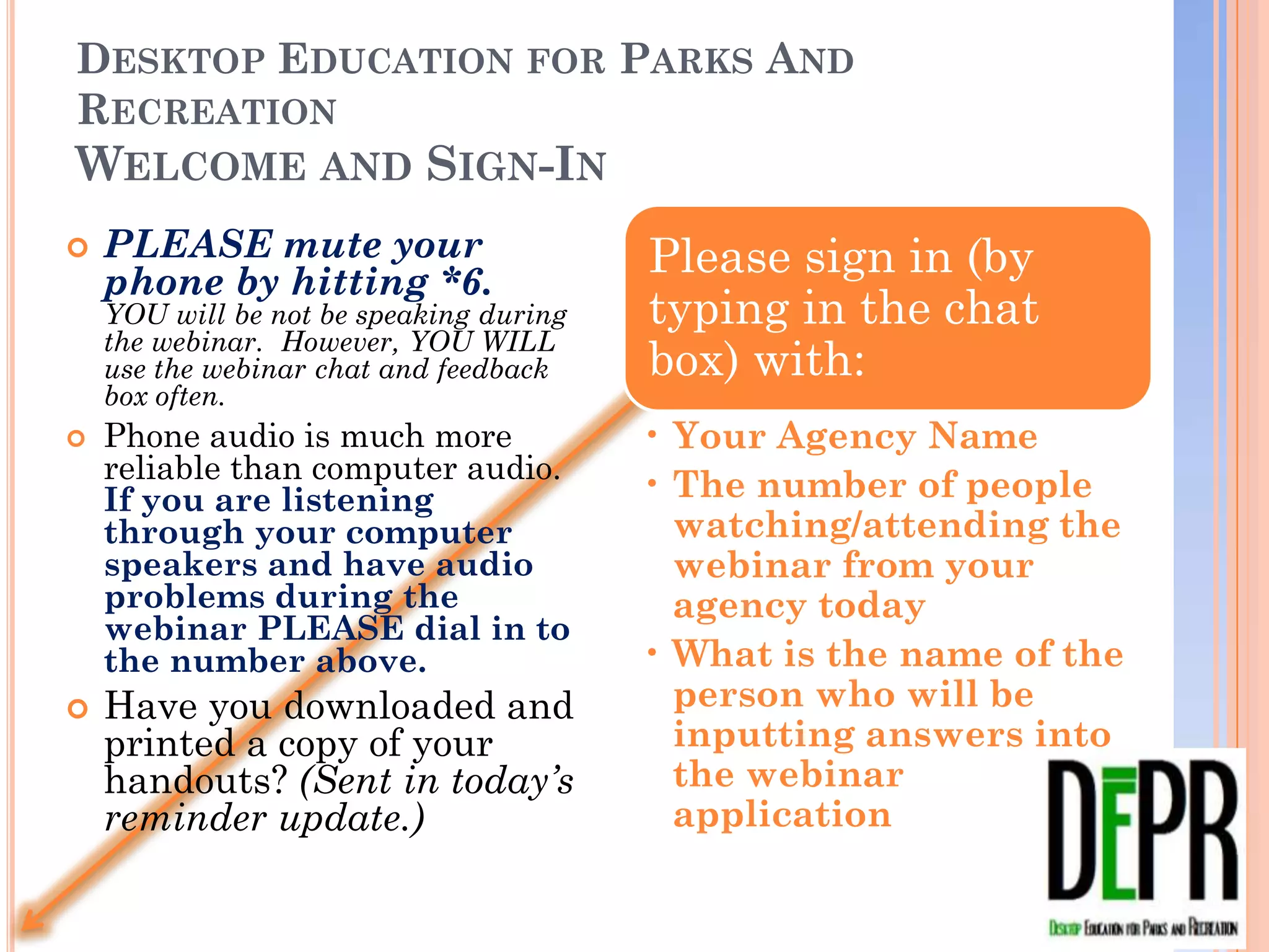 DESKTOP EDUCATION FOR PARKS AND RECREATION
WELCOME AND SIGN-IN
   PLEASE mute your
    phone by hitting *6.           YOU   Please sign in (by
    will be not be speaking during the
    webinar. However, YOU WILL use       typing in the chat
    the webinar chat and feedback box
    often.
                                         box) with:
   Phone audio is much more
    reliable than computer audio. If     • Your Agency Name
    you are listening through            • The number of people
    your computer speakers and             watching/attending the
    have audio problems during
    the webinar PLEASE dial in             webinar from your
    to the number above.                   agency today
   Have you downloaded and              • What is the name of
    printed a copy of your                 the person who will be
    handouts? (Sent in today’s             inputting answers into
    reminder update.)
                                           the webinar application
 