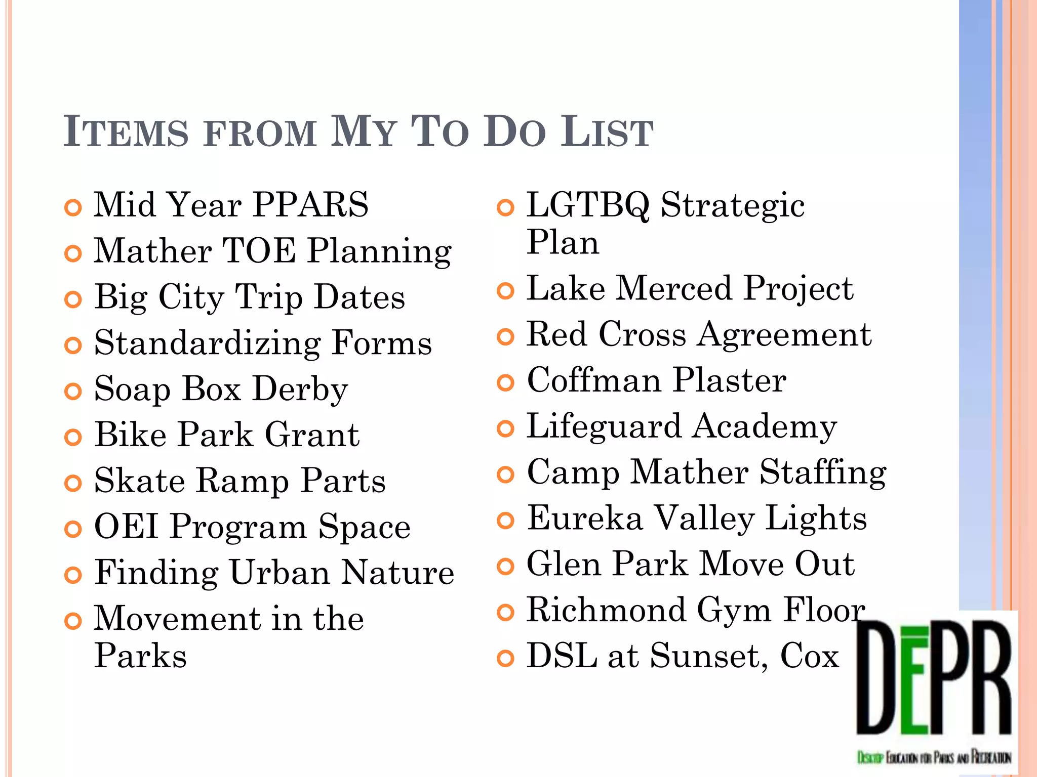 ITEMS FROM MY TO DO LIST
 Mid Year PPARS           LGTBQ Strategic Plan
 Mather TOE Planning      Lake Merced Project
 Big City Trip Dates      Red Cross Agreement
 Standardizing Forms      Coffman Plaster
 Soap Box Derby           Lifeguard Academy
 Bike Park Grant          Camp Mather Staffing
 Skate Ramp Parts         Eureka Valley Lights
 OEI Program Space        Glen Park Move Out
 Finding Urban Nature     Richmond Gym Floor
 Movement in the Parks    DSL at Sunset, Cox
 