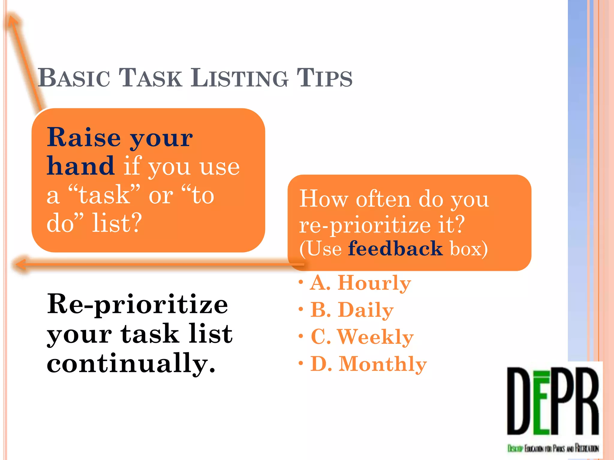 BASIC TASK LISTING TIPS

Raise your
hand if you use
a “task” or “to      How often do you re-
do” list?            prioritize it?
                     (Use feedback box)
                     •   A. Hourly
Re-prioritize        •   B. Daily
your task list       •   C. Weekly
continually.         •   D. Monthly
 