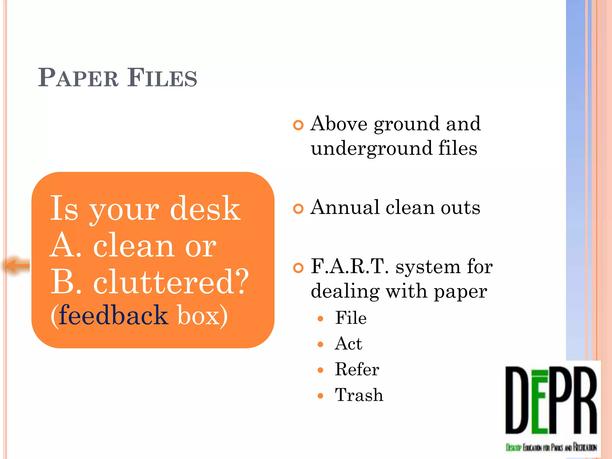 PAPER FILES
                    Above ground and
                     underground files


Is your desk        Annual clean outs

A. clean or B.      F.A.R.T. system for
cluttered?           dealing with paper
(feedback box)        File
                      Act
                      Refer
                      Trash
 