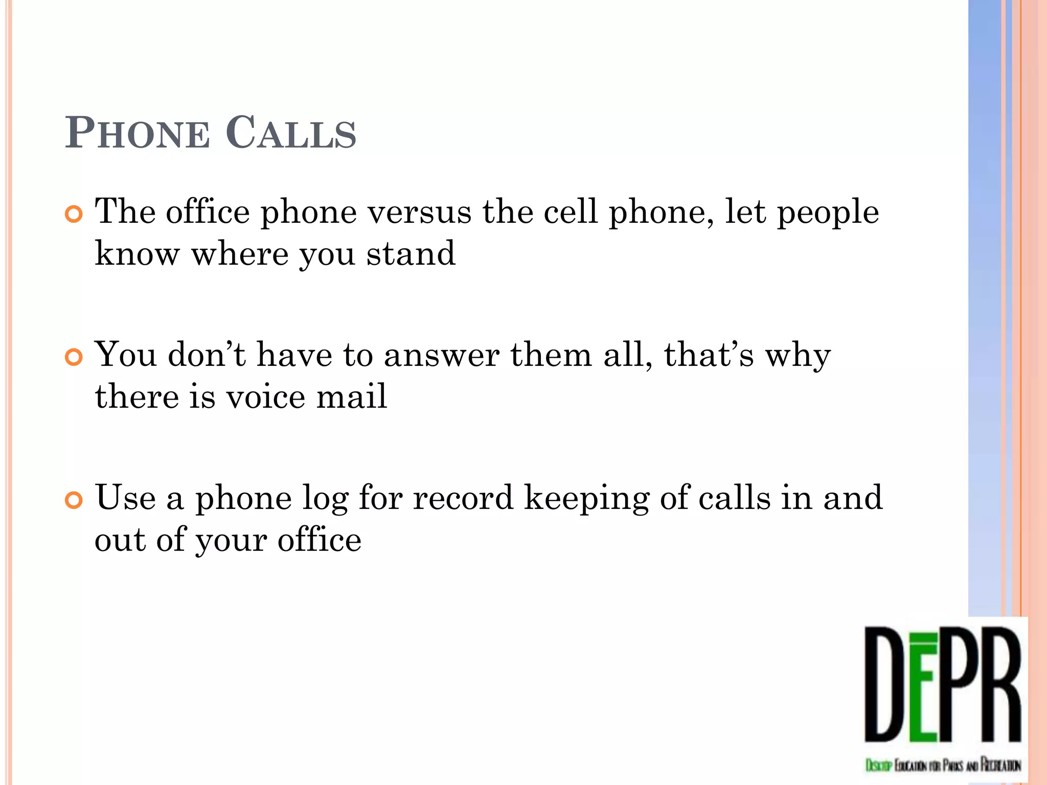PHONE CALLS
   The office phone versus the cell phone, let people
    know where you stand

   You don’t have to answer them all, that’s why there
    is voice mail

   Use a phone log for record keeping of calls in and
    out of your office
 