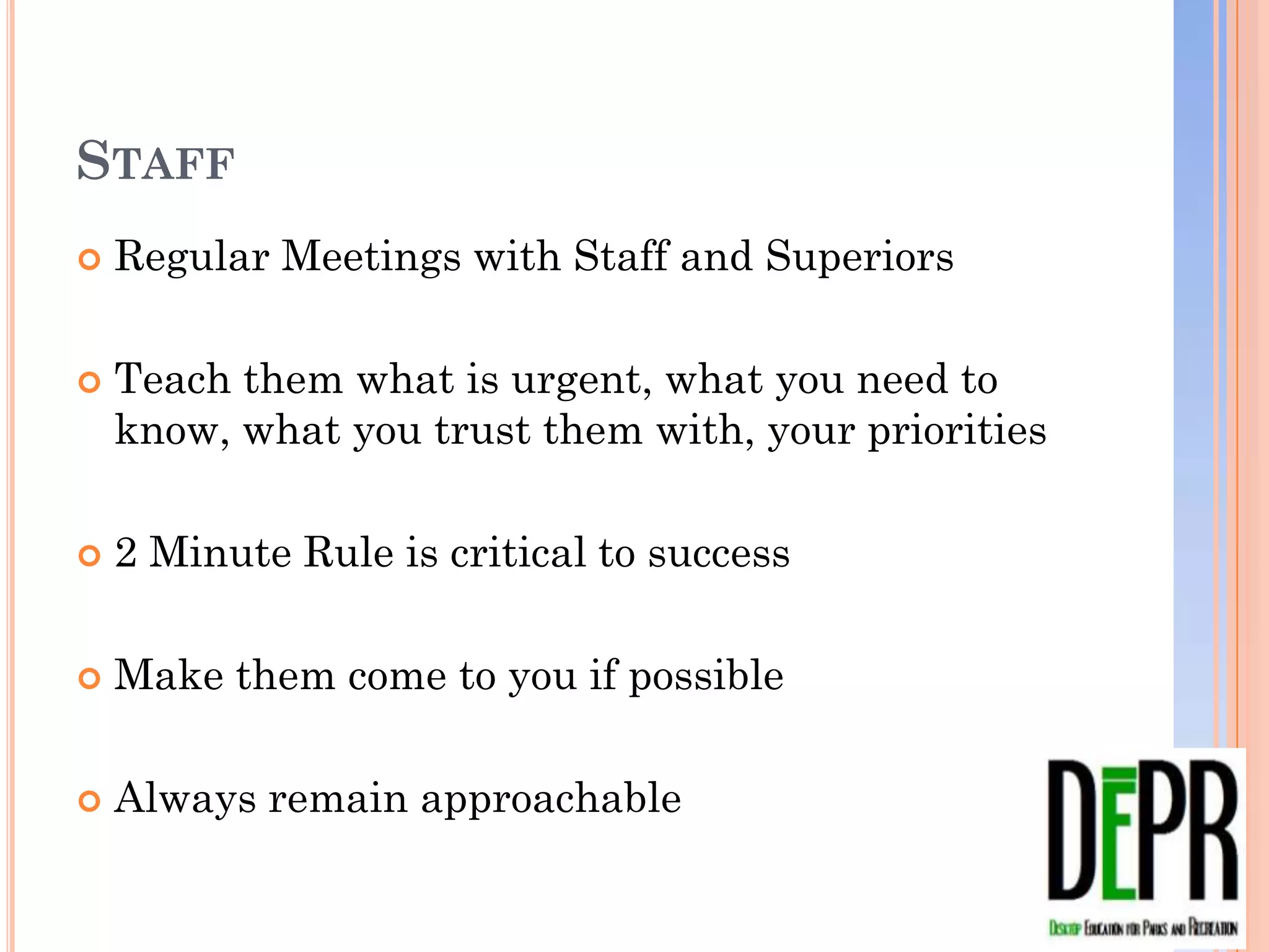 STAFF
   Regular Meetings with Staff and Superiors

   Teach them what is urgent, what you need to know,
    what you trust them with, your priorities

   2 Minute Rule is critical to success

   Make them come to you if possible

   Always remain approachable
 