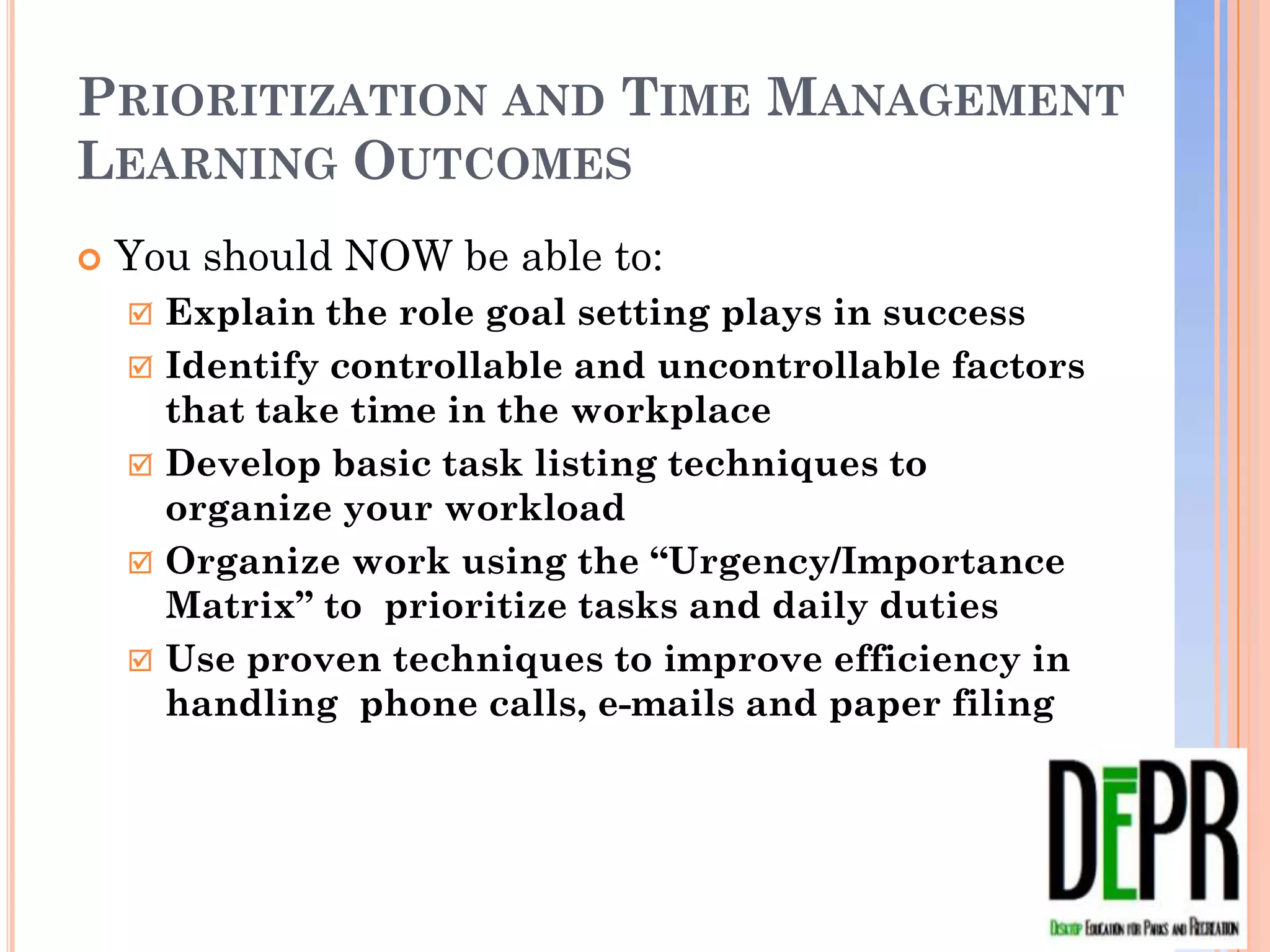PRIORITIZATION AND TIME MANAGEMENT
LEARNING OUTCOMES
   You should NOW be able to:
       Explain the role goal setting plays in success
       Identify controllable and uncontrollable factors that
        take time in the workplace
       Develop basic task listing techniques to organize
        your workload
       Organize work using the “Urgency/Importance
        Matrix” to prioritize tasks and daily duties
       Use proven techniques to improve efficiency in
        handling phone calls, e-mails and paper filing
 
