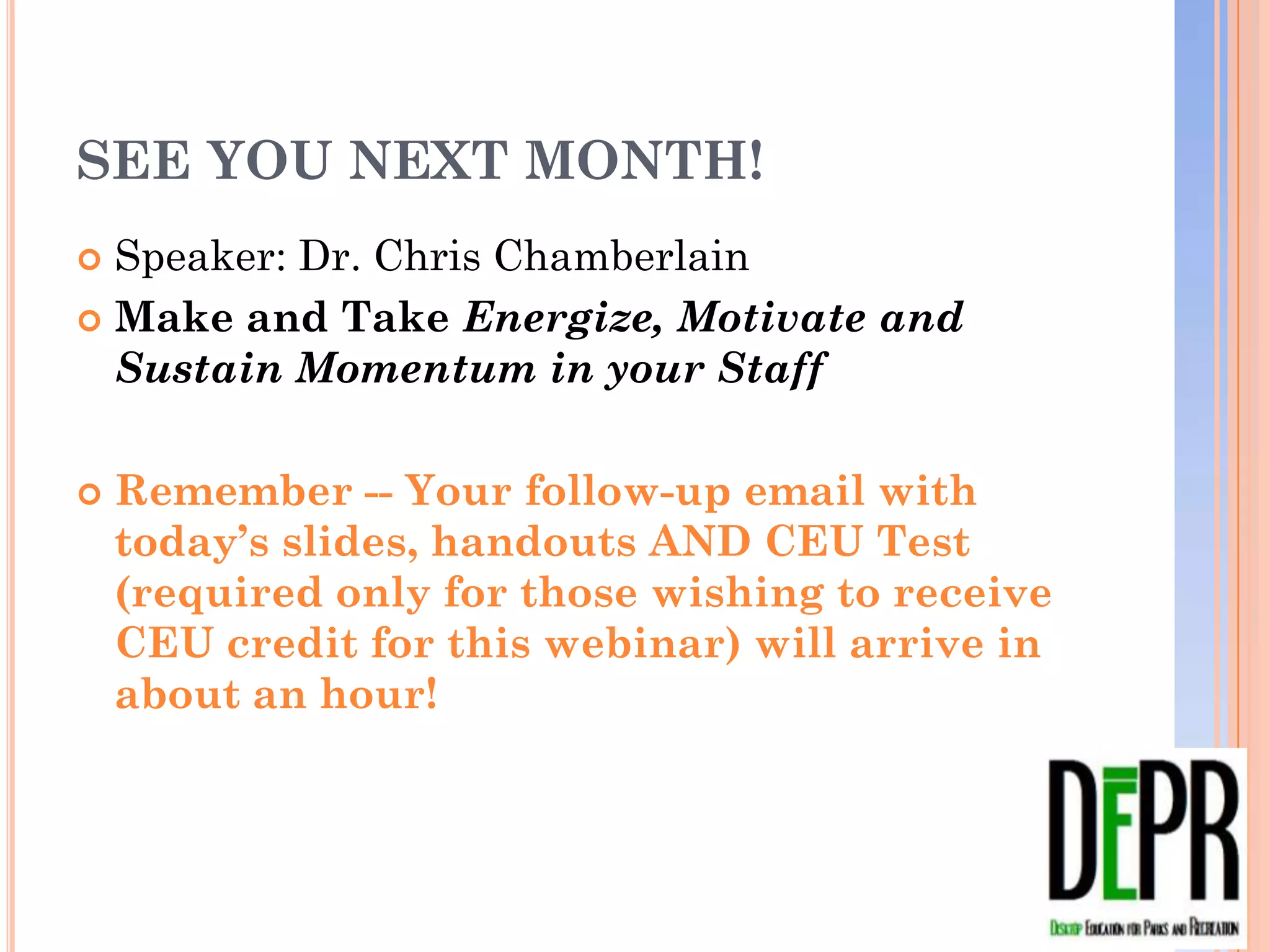 SEE YOU NEXT MONTH!
 Speaker: Dr. Chris Chamberlain
 Make and Take Energize, Motivate and Sustain
  Momentum in your Staff

   Remember -- Your follow-up email with today’s
    slides, handouts AND CEU Test (required only
    for those wishing to receive CEU credit for this
    webinar) will arrive in about an hour!
 