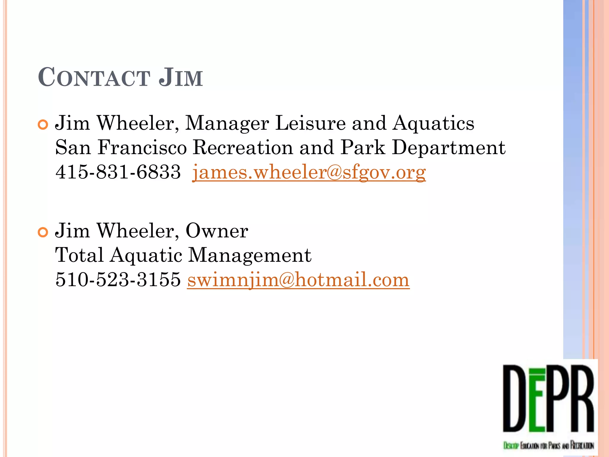 CONTACT JIM
   Jim Wheeler, Manager Leisure and Aquatics
    San Francisco Recreation and Park Department
    415-831-6833 james.wheeler@sfgov.org

   Jim Wheeler, Owner
    Total Aquatic Management
    510-523-3155 swimnjim@hotmail.com
 