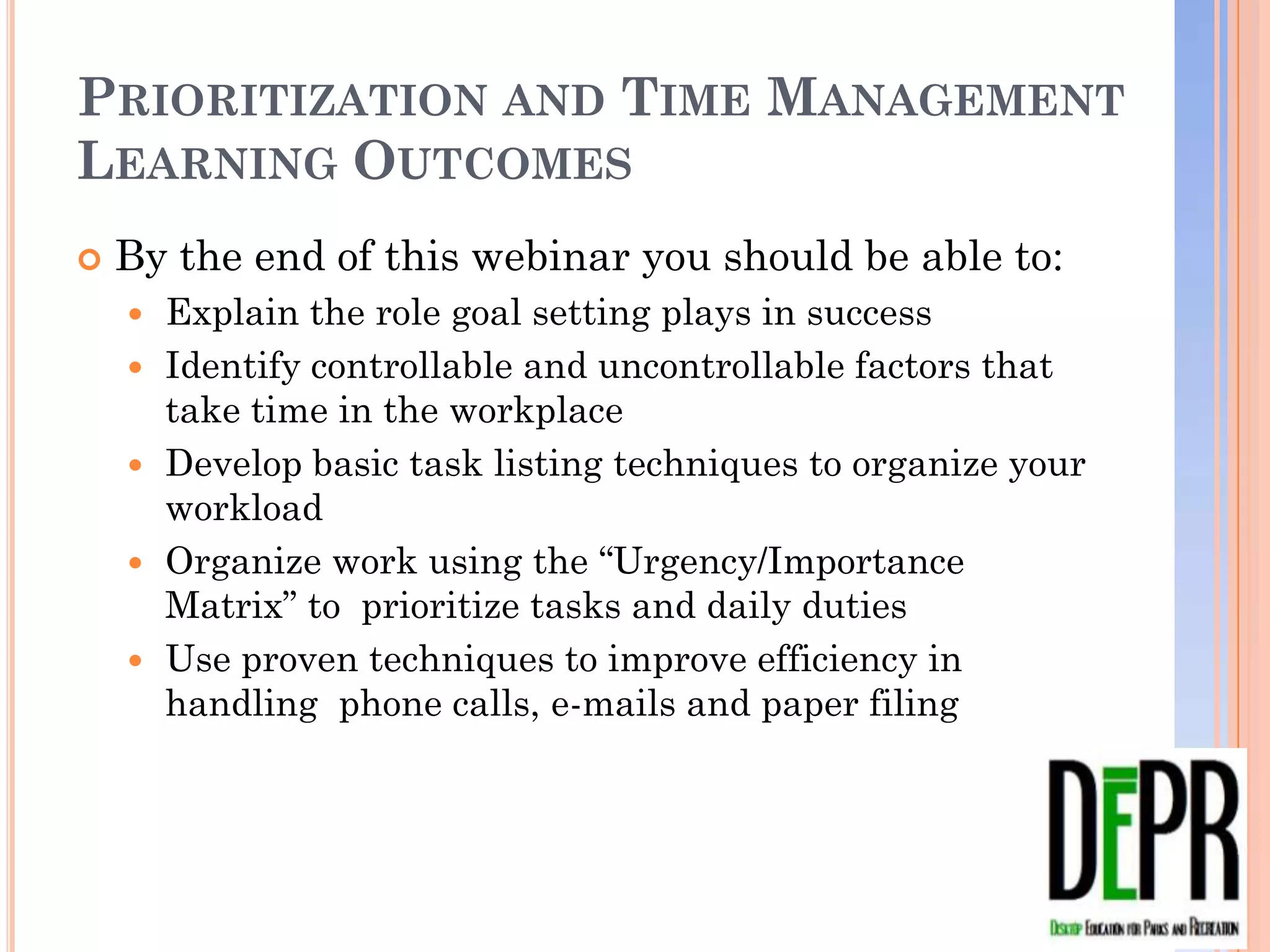PRIORITIZATION AND TIME MANAGEMENT
LEARNING OUTCOMES
   By the end of this webinar you should be able to:
       Explain the role goal setting plays in success
       Identify controllable and uncontrollable factors that take
        time in the workplace
       Develop basic task listing techniques to organize your
        workload
       Organize work using the “Urgency/Importance Matrix” to
        prioritize tasks and daily duties
       Use proven techniques to improve efficiency in handling
        phone calls, e-mails and paper filing
 