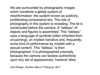 We are surrounded by photographic images which constitute a global system of misinformation: the system known as publicity, proliferating consumerist lies. The role of photography in this system is revealing. The lie is constructed before the camera. A “tableau” of objects and figures is assembled. This “tableau” uses a language of symbols (often inherited from oil painting), an implied narrative and, frequently, some kind of performance by models with a sexual content. This “tableau” is then photographed. It is photographed precisely because the camera can bestow authenticity upon any set of appearances, however false.  John Berger,  Another Way of Telling  pp. 96-7 