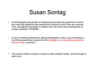 Susan Sontag As photographs give people an imaginary possession of a past that is unreal, they also help people to take possession of space in which they are insecure. Thus, photography develops in tandem with one of the most characteristic of modern activities: TOURISM. A way of certifying experience, taking photographs is also a way of refusing it - by limiting experience to search for the  photogenic ,  by converting experience into an image , a souvenir. The camera makes everyone a tourist in other people's reality, and eventually in one's own.  