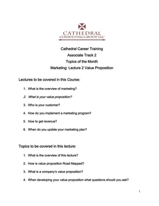 1
Cathedral Career Training
Associate Track 2
Topics of the Month
Marketing: Lecture 2 Value Proposition
Lectures to be covered in this Course:
1. What is the overview of marketing?
2. What is your value proposition?
3. Who is your customer?
4. How do you implement a marketing program?
5. How to get revenue?
6. When do you update your marketing plan?
Topics to be covered in this lecture:
1. What is the overview of this lecture?
2. How is value proposition Road Mapped?
3. What is a company’s value proposition?
4. When developing your value proposition what questions should you ask?
 