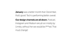 January was a better month than December,
that’s good. Tech is performing better overall.
Our design channels are all down. Podcast,
Instagram and Medium are all run mostly by
Linnéa, without her we would be f***ed. That
must change!
 