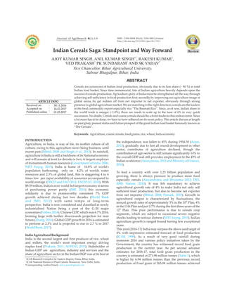 Journal of AgriSearch 4(1):1-9
1* 1
AJOY KUMAR SINGH, ANIL KUMAR SINGH , RAKESH KUMAR ,
1 1 2
VED PRAKASH PK SUNDARAM AND SK YADAV
Indian Cereals Saga: Standpoint and Way Forward
ABSTRACT
Cereals are synonyms of Indian food production, obviously due to its lion share (~ 90 %) in total
Indian food basket. Since time immemorial, fate of Indian agriculture heavily depends upon the
success of cereals production. Agriculture glory of India must be strengthened all the way through
achieving self sufficiency in food production first; secondly by improving our agriculture image at
global arena, by get redden off from net importer to net exporter, obviously through strong
presence in global agriculture market. We are marching in the right direction; cereals are the leaders
in the food commodity export especially rice “The Basmati Rice”. Since, as of now, Indian share in
the world trade is meagre (~1.0%), there are needs to scale up to the tune of 6% in very quick
succession. No doubt, Cereals and coarse cereals should be a front leader in this endeavourer. Since
a lot more has to be done; we have to have adhered on do more policy. This article discuss at length
on past glory, present status and future prospect of the great Indian food basket famously known as
“TheCereals”.
Keywords: Agriculture,coarsecereals,foodgrains,rice,wheat, Indiaeconomy
anil.icarpat@gmail.com
1
ICAR Research Complex for Eastern Region, Patna, Bihar, India
2
ICAR National Bureau of Plant Genetic Resources, New Delhi, India
*Corresponding Author Email :
ARTICLE INFO
Received on
Accepted on
Published online
30.11.2016
24.02.2017
01.03.2017
:
:
:
ISSN : 2348-8808 (Print), 2348-8867 (Online)
http://dx.doi.org/10.21921/jas.v4i1.7411
Vice Chancellor, Bihar Agricultural University,
Sabour Bhagalpur, Bihar, India
INTRODUCTION
Agriculture, in India, is way of life, its mother culture of all
culture, owing to this, agriculture never being business, until
recent past ( ). In nutshell,
agriculture in India is still a backbone of its National economy
and will remain at least for decade or two, is largest employer
of its mammoth human resources (
). India is home of 16.8% of world's
population harbouring only on 4.2% of worlds water
resources and 2.3% of global land, this is staggering 4 to 6
times low per caput availability of resources as compared to
world average ( ). With
$9.59 trillion, India is now world 3rd largest economy in terms
of purchasing power parity ( ) this economic
solidarity is due to praiseworthy consistent 7% GDP
growth achieved during last two decades (
) with same tempo of long-term
perspective. India is now considered and classified as newly
industrialised Nation being a part of the G-20 major
economies ( ). Chinese GDP, which was 6.7% 2016,
looming large with further downwards projection for near
future ( ). Global GDP growth in 2016 is estimated
to perform at 2.3% and is projected to rise to 2.7 % in 2017
( ).
IndiaAgriculturalBackground
India is the second largest and first producer of rice, wheat
and millets, the world's most important energy driving
staples food ( ). Stakeholder of
Indian GDP are agriculture, industry and services and the
share of agriculture sector in the Indian DGP was at its best at
Mittal, 2008 and Singh et al., 2013
Government of India. 2006,
NITI Aayog, 2015
OECD and FAO 2012; FAOSTAT, 2010
IMF, 2016
World Bank
and IMF, 2012
Forbes, 2016
Zhang, 2016
WorldBank, 2017
Prakash, 2011; AOSTAT, 2013
the independence, was fallen to 45% during 1954-55 (
), gradually due to fast all round development in other
sector, contributes of agriculture declined, though the
contribution of agri-sector is still remain significantly 14% to
the overall GDP and still provides employment to the 49% of
Indian workforce (
).
To feed a country with over 1.25 billion population and
growing, there is always pressure to produce more food
especially cereals (
). It was felt mandatory to achieve
agricultural growth rate of 4% to make India not only self
sufficient food production, but also to become net exporter
from net importer ( ). Growth in
agricultural output is characterized by fluctuations, the
th
annual growth rates of approximately 3% in the 10 Plan, 4%
in the 11th Plan and just 1.7% during the first three years of the
th
12 Plan. This poor performance is due to cereals crop
segments, which are subject to occasional severe negative
shocks leading to serious distress ( ). Indian
agriculture growth is ranged bound barring few exceptional
years.
This year (2016-17) India may surpass the above said target of
4% with impressive estimated forecast of food production
( ). As a result of very good rainfall during
monsoon 2016 and various policy initiatives taken by the
Government, the country has witnessed record food grain
production in the current year. As per second advance
estimates for 2016-17, total food grain production in the
country is estimated at 271.98 million tonnes ( ), which
is higher by 6.94 million tonnes than the previous record
production of Food grain of 265.04 million tonnes achieved
Arjun,
2013
Anonymous, 2015 and Ministry of Finance,
2010
Alexandratos and Bruinsma 2012; DES,
2000; Nature, 2010
Mittal, 2008; Patnaik, 2010
NITI Aayog, 2015
ICAR, 1998
Table 1
An Open Access International Peer Reviewed Quarterly
Review
 