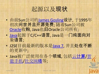 起源以及现状
• 由前Sun公司的James Gosling设计, 于1995年
  初次问世并且开源免费; 随着Sun公司被
  Oracle收购, Java也归Oracle公司所有;
• Java起源于C/C++语言, Java是一门纯面向对
  象语言;
• J2SE目前最新的版本是Java 7, 并且处在不断
  的更新中;
• Java被广泛使用在各个领域, 包括云计算/智
  能手机/社交网络等;
11/30/2012    Course: J2SE Basic
 