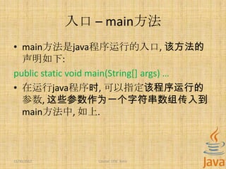 入口 – main方法
• main方法是java程序运行的入口, 该方法的
  声明如下:
public static void main(String[] args) …
• 在运行java程序时, 可以指定该程序运行的
  参数, 这些参数作为一个字符串数组传入到
  main方法中, 如上.



11/30/2012       Course: J2SE Basic
 