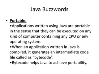 Java Buzzwords
• Portable:
•Applications written using Java are portable
in the sense that they can be executed on any
kind of computer containing any CPU or any
operating system.
•When an application written in Java is
compiled, it generates an intermediate code
file called as “bytecode”.
•Bytecode helps Java to achieve portability.
 