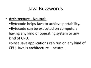 Java Buzzwords
• Architecture - Neutral:
•Bytecode helps Java to achieve portability.
•Bytecode can be executed on computers
having any kind of operating system or any
kind of CPU.
•Since Java applications can run on any kind of
CPU, Java is architecture – neutral.
 